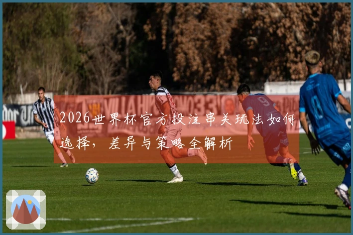 2026世界杯官方投注串关玩法如何选择，差异与策略全解析